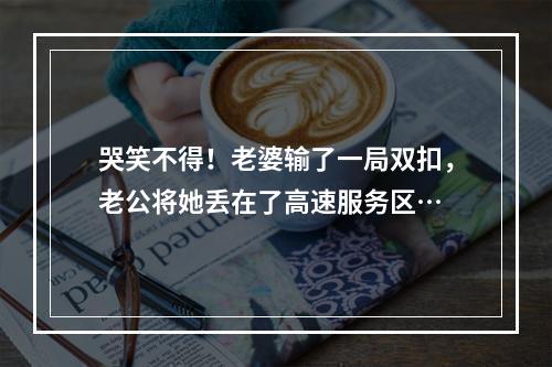 哭笑不得！老婆输了一局双扣，老公将她丢在了高速服务区…