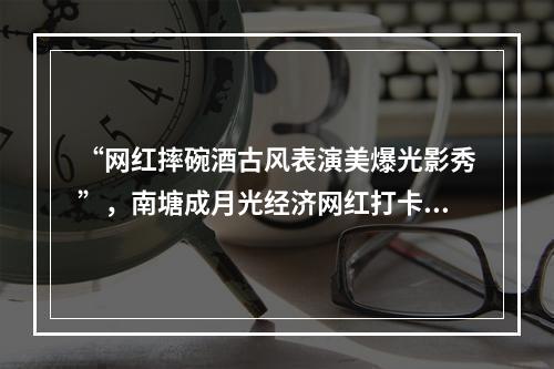 “网红摔碗酒古风表演美爆光影秀”，南塘成月光经济网红打卡新坐标