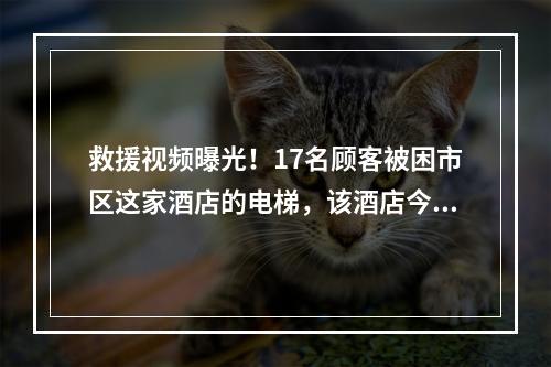 救援视频曝光！17名顾客被困市区这家酒店的电梯，该酒店今年已出现多次“电 ...