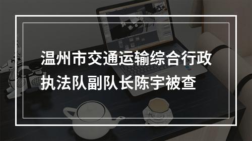 温州市交通运输综合行政执法队副队长陈宇被查