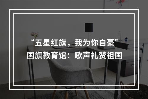 “五星红旗，我为你自豪”国旗教育馆：歌声礼赞祖国