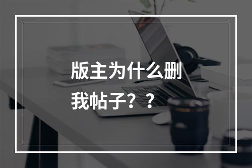 版主为什么删我帖子？？