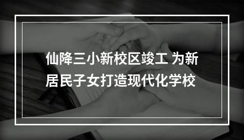 仙降三小新校区竣工 为新居民子女打造现代化学校