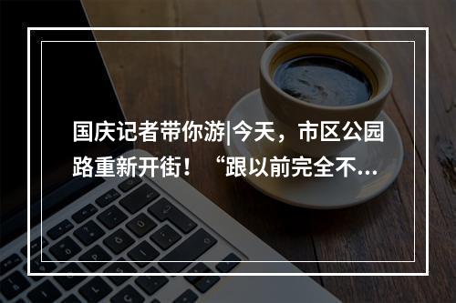 国庆记者带你游|今天，市区公园路重新开街！“跟以前完全不一样了！”