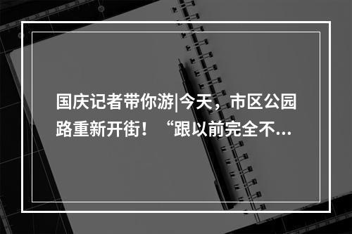 国庆记者带你游|今天，市区公园路重新开街！“跟以前完全不一样了！”