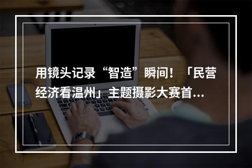 用镜头记录“智造”瞬间！「民营经济看温州」主题摄影大赛首场采风活动走进民企