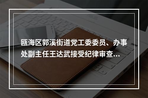 瓯海区郭溪街道党工委委员、办事处副主任王达武接受纪律审查和监察调查
