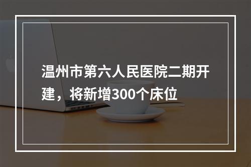 温州市第六人民医院二期开建，将新增300个床位