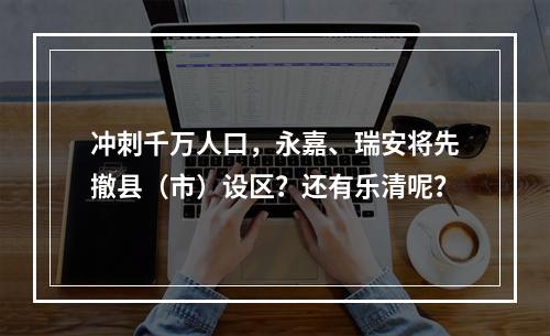冲刺千万人口，永嘉、瑞安将先撤县（市）设区？还有乐清呢？