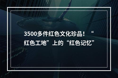 3500多件红色文化珍品！“红色工地”上的“红色记忆”