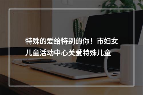 特殊的爱给特别的你！市妇女儿童活动中心关爱特殊儿童