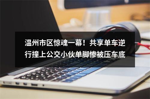 温州市区惊魂一幕！共享单车逆行撞上公交小伙单脚惨被压车底