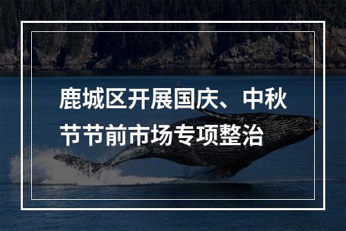 鹿城区开展国庆、中秋节节前市场专项整治