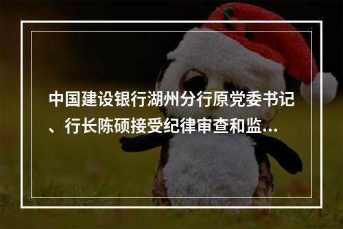 中国建设银行湖州分行原党委书记、行长陈硕接受纪律审查和监察调查