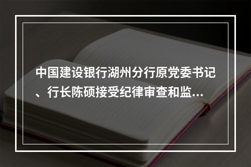 中国建设银行湖州分行原党委书记、行长陈硕接受纪律审查和监察调查