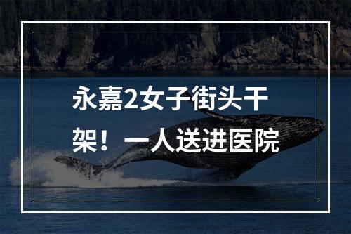 永嘉2女子街头干架！一人送进医院