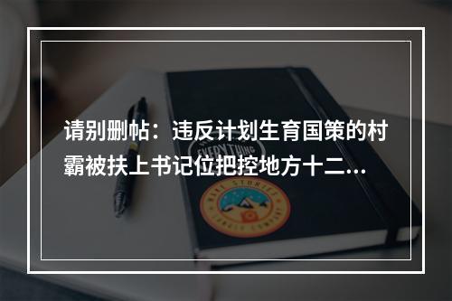 请别删帖：违反计划生育国策的村霸被扶上书记位把控地方十二年公平何在？良序何在？