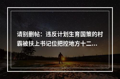 请别删帖：违反计划生育国策的村霸被扶上书记位把控地方十二年公平何在？良序何在？