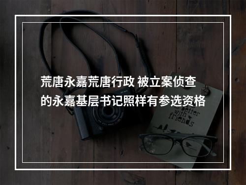 荒唐永嘉荒唐行政 被立案侦查的永嘉基层书记照样有参选资格