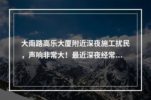 大南路高乐大厦附近深夜施工扰民，声响非常大！最近深夜经常施工，好像在拆什么，怎没
