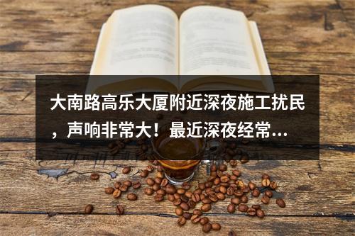 大南路高乐大厦附近深夜施工扰民，声响非常大！最近深夜经常施工，好像在拆什么，怎没