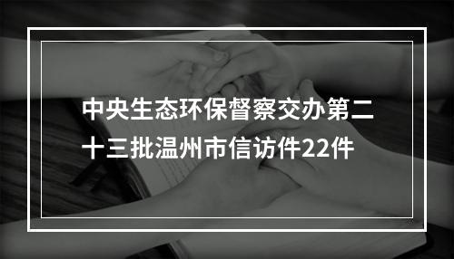 中央生态环保督察交办第二十三批温州市信访件22件