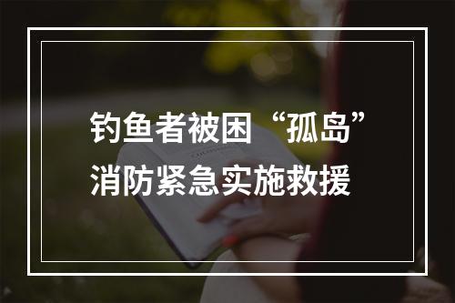 钓鱼者被困“孤岛”消防紧急实施救援