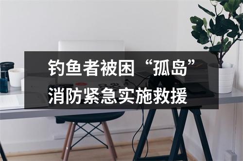 钓鱼者被困“孤岛”消防紧急实施救援