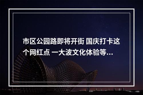 市区公园路即将开街 国庆打卡这个网红点 一大波文化体验等着你