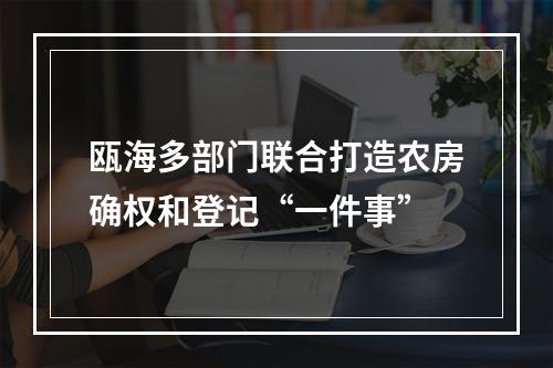 瓯海多部门联合打造农房确权和登记“一件事”