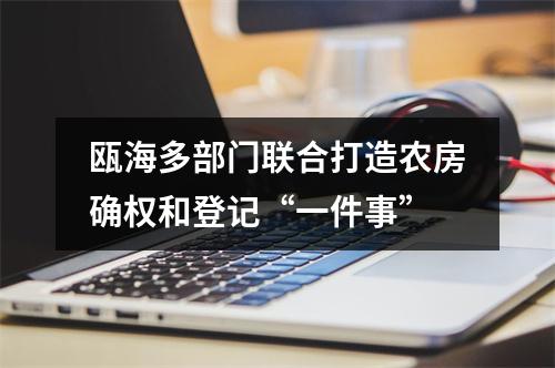 瓯海多部门联合打造农房确权和登记“一件事”