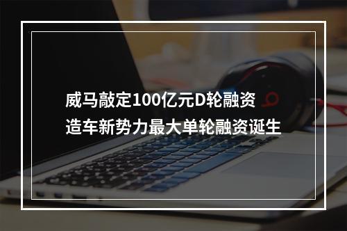 威马敲定100亿元D轮融资 造车新势力最大单轮融资诞生