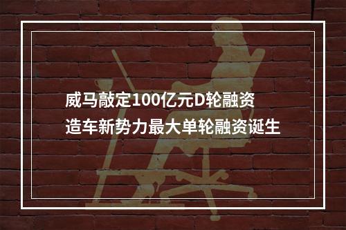 威马敲定100亿元D轮融资 造车新势力最大单轮融资诞生