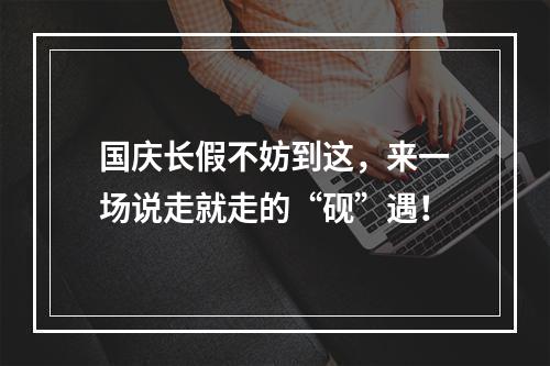 国庆长假不妨到这，来一场说走就走的“砚”遇！