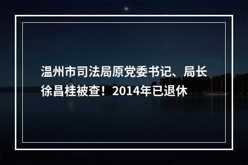 温州市司法局原党委书记、局长徐昌桂被查！2014年已退休