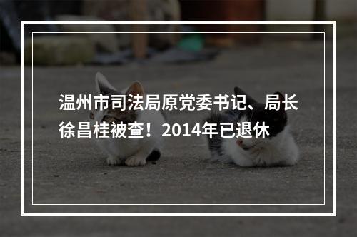 温州市司法局原党委书记、局长徐昌桂被查！2014年已退休
