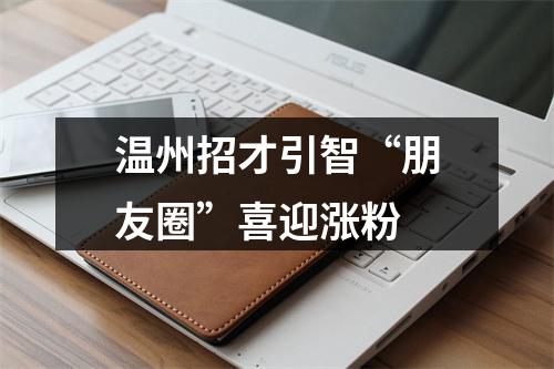 温州招才引智“朋友圈”喜迎涨粉