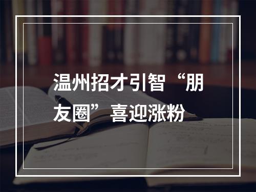 温州招才引智“朋友圈”喜迎涨粉