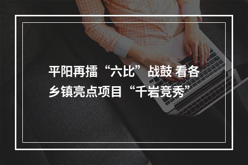 平阳再擂“六比”战鼓 看各乡镇亮点项目“千岩竞秀”