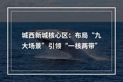 城西新城核心区：布局“九大场景”引领“一核两带”