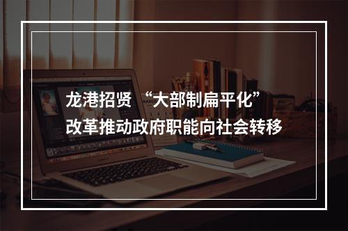 龙港招贤 “大部制扁平化”改革推动政府职能向社会转移