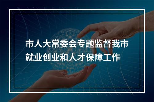 市人大常委会专题监督我市就业创业和人才保障工作