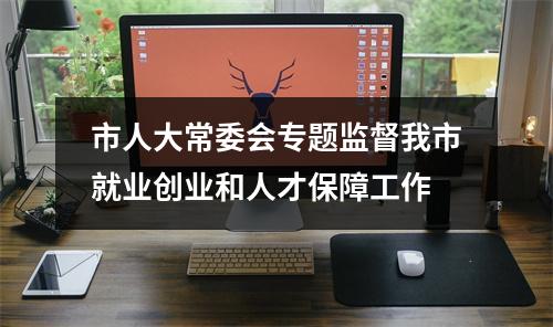 市人大常委会专题监督我市就业创业和人才保障工作