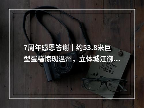 7周年感恩答谢丨约53.8米巨型蛋糕惊现温州，立体城江御公馆创意展示区开放，宠粉壕...