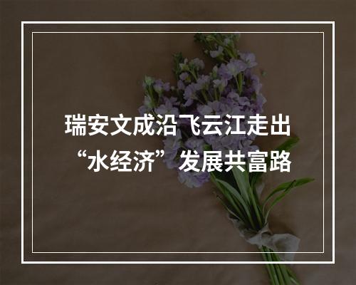 瑞安文成沿飞云江走出“水经济”发展共富路