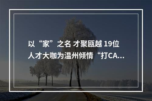 以“家”之名 才聚瓯越 19位人才大咖为温州倾情“打CALL”