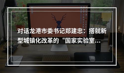 对话龙港市委书记郑建忠：搭就新型城镇化改革的“国家实验室”