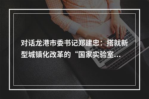 对话龙港市委书记郑建忠：搭就新型城镇化改革的“国家实验室”