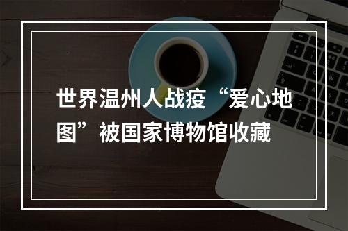 世界温州人战疫“爱心地图”被国家博物馆收藏