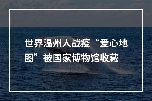 世界温州人战疫“爱心地图”被国家博物馆收藏